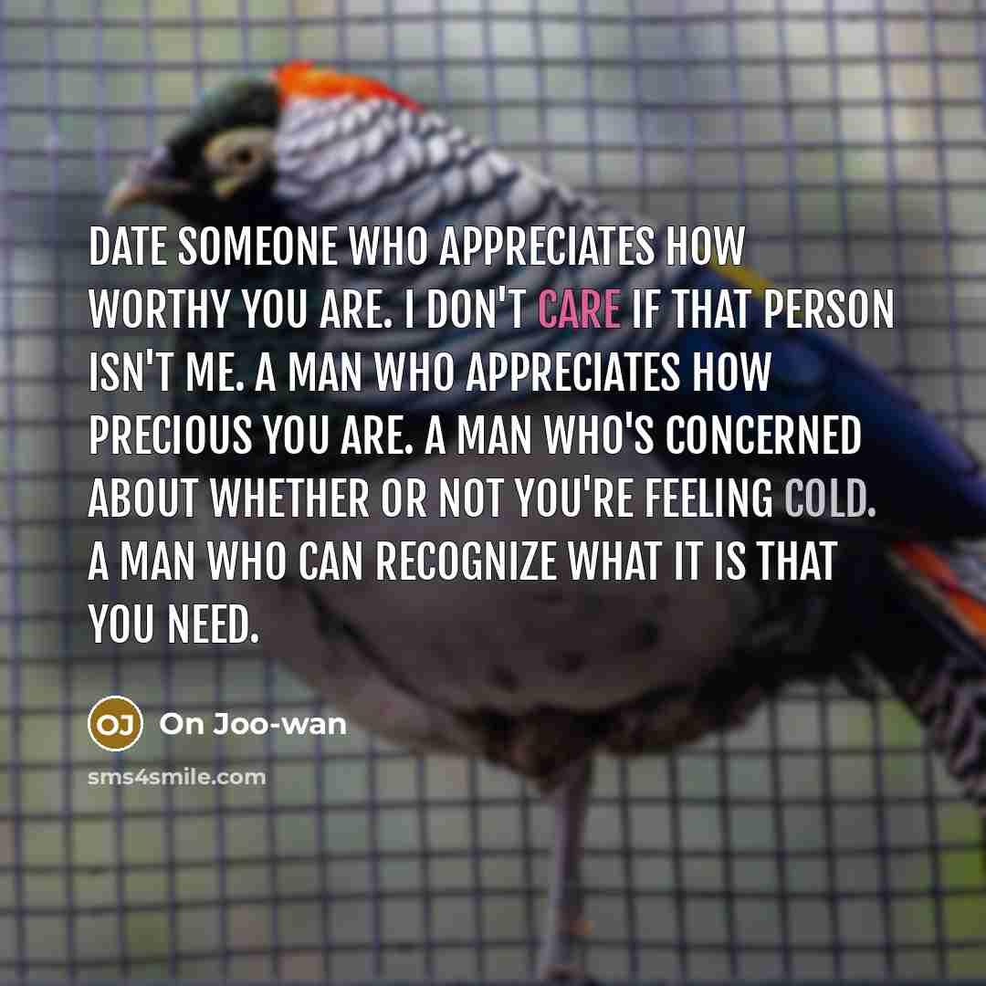 “Date someone who appreciates how worthy you are. I don't care if that person isn't me. A man who appreciates how precious you are. A man who's concerned about whether or not you're feeling cold. A man who can recognize what it is that you need.” quote by On Joo-wan