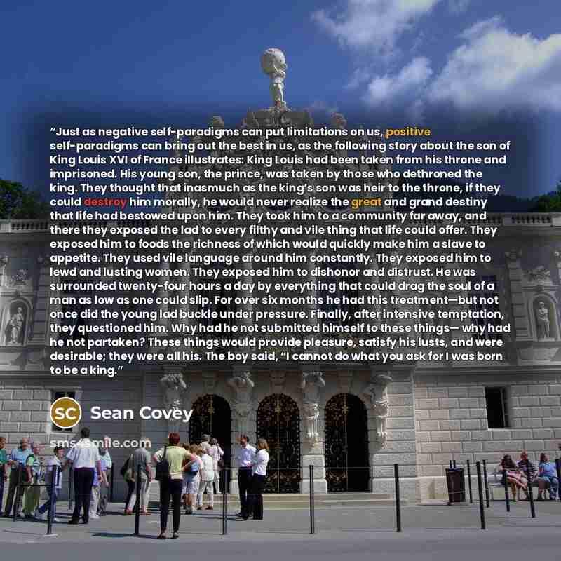 “Just as negative self-paradigms can put limitations on us, positive self-paradigms can bring out the best in us, as the following story about the son of King Louis XVI of France illustrates: King Louis had been taken from his throne and imprisoned. His young son, the prince, was taken by those who…” quote by Sean Covey