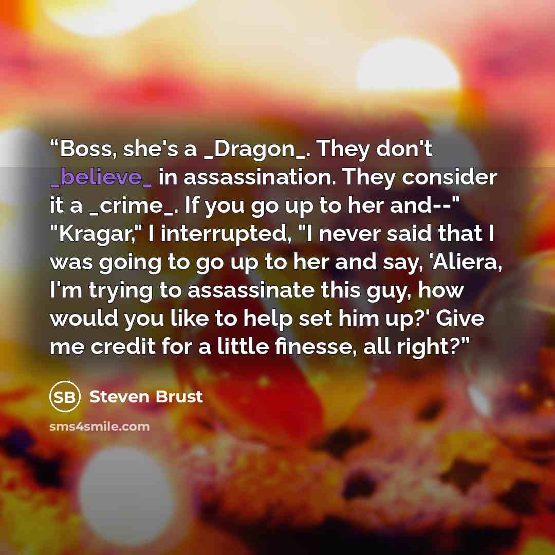 “Boss, she's a _Dragon_. They don't _believe_ in assassination. They consider it a _crime_. If you go up to her and--" "Kragar," I interrupted, "I never said that I was going to go up to her and say, 'Aliera, I'm trying to assassinate this guy, how would you like to help set him up?' Give me credit…” quote by Steven Brust