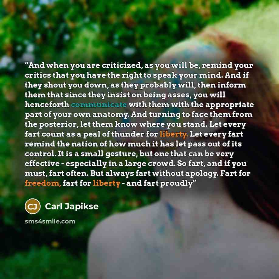 “And when you are criticized, as you will be, remind your critics that you have the right to speak your mind. And if they shout you down, as they probably will, then inform them that since they insist on being asses, you will henceforth communicate with them with the appropriate part of your own…” quote by Carl Japikse