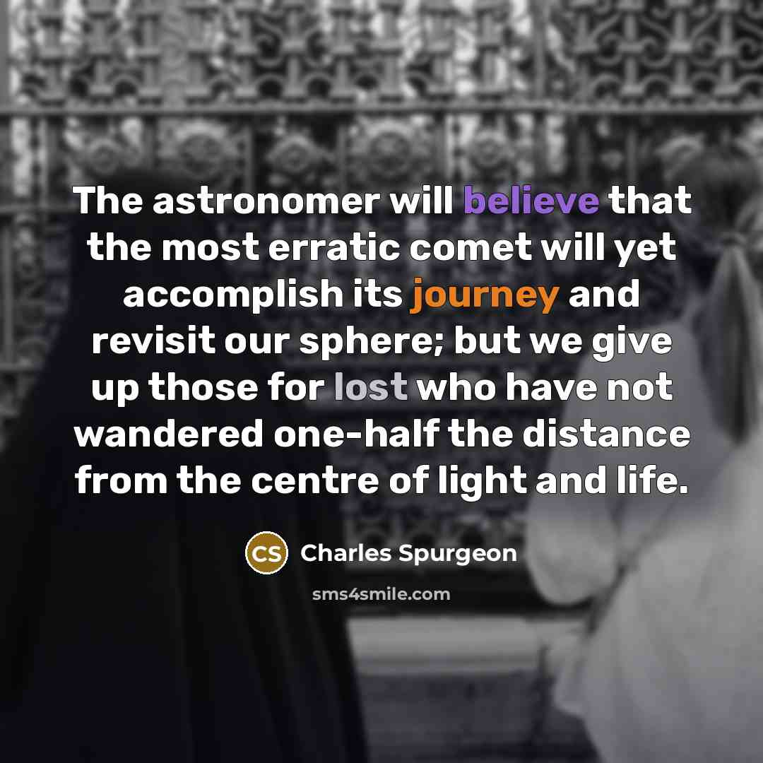 “The astronomer will believe that the most erratic comet will yet accomplish its journey and revisit our sphere; but we give up those for lost who have not wandered one-half the distance from the centre of light and life.” quote by Charles Spurgeon