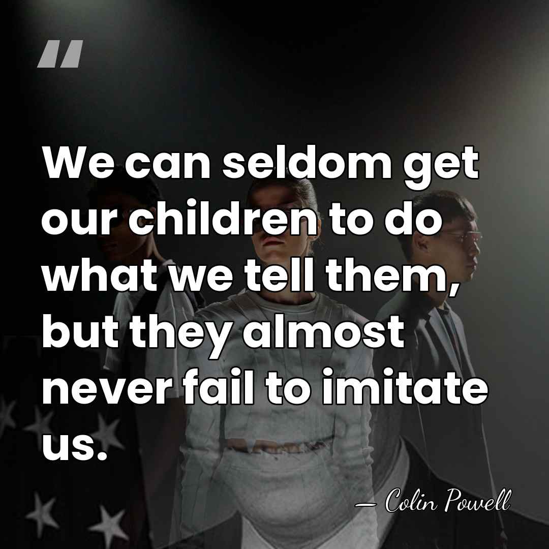 We can seldom get our children to do what we tell them,&hellip; - Colin Powell