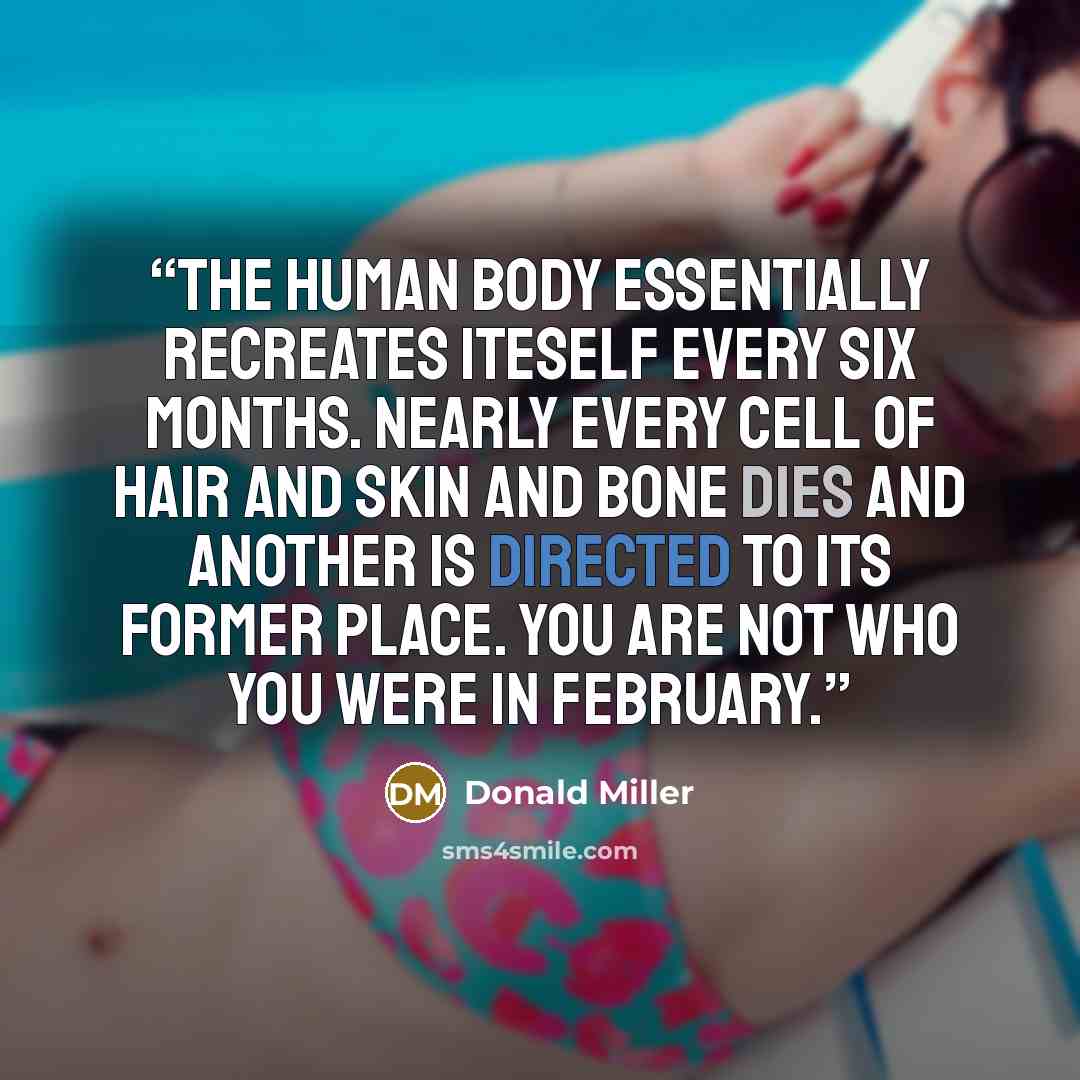 “The human body essentially recreates iteself every six months. Nearly every cell of hair and skin and bone dies and another is directed to its former place. You are not who you were in February.” quote by Donald Miller