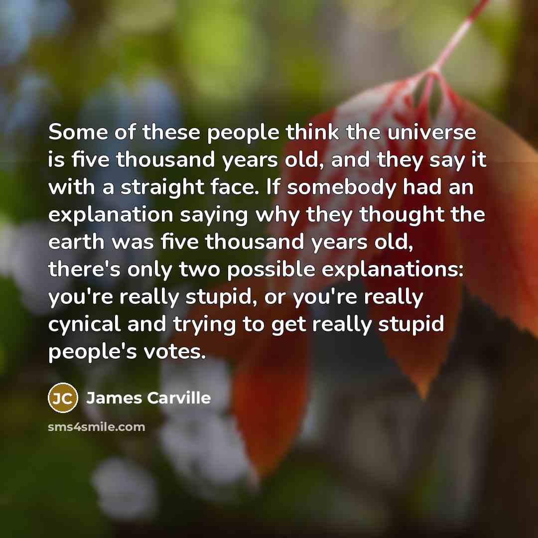 “Some of these people think the universe is five thousand years old, and they say it with a straight face. If somebody had an explanation saying why they thought the earth was five thousand years old, there's only two possible explanations: you're really stupid, or you're really cynical and trying…” quote by James Carville