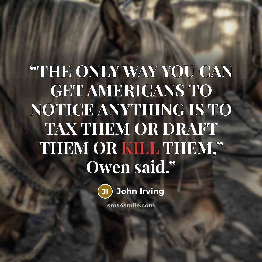 “THE ONLY WAY YOU CAN GET AMERICANS TO NOTICE ANYTHING IS TO TAX THEM OR DRAFT THEM OR KILL THEM,” Owen said.” quote by John Irving