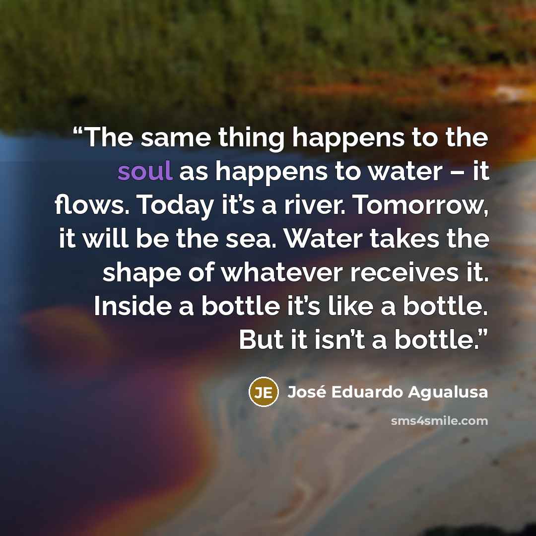 “The same thing happens to the soul as happens to water – it flows. Today it’s a river. Tomorrow, it will be the sea. Water takes the shape of whatever receives it. Inside a bottle it’s like a bottle. But it isn’t a bottle.” quote by José Eduardo Agualusa