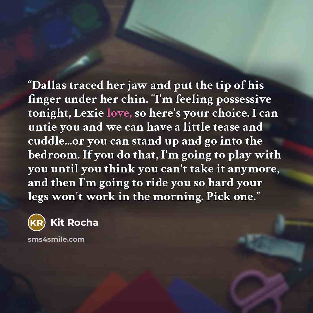 “Dallas traced her jaw and put the tip of his finger under her chin. "I'm feeling possessive tonight, Lexie love, so here's your choice. I can untie you and we can have a little tease and cuddle...or you can stand up and go into the bedroom. If you do that, I'm going to play with you until you…” quote by kit rocha