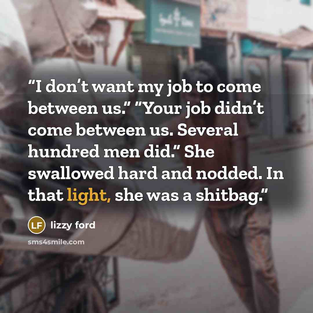 “I don’t want my job to come between us.” “Your job didn’t come between us. Several hundred men did.” She swallowed hard and nodded. In that light, she was a shitbag.” quote by Lizzy Ford