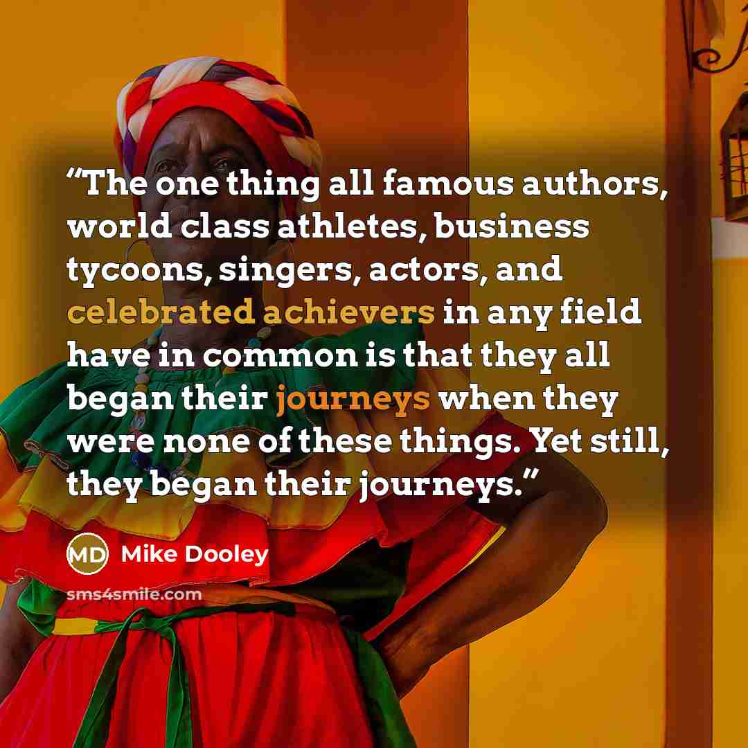 “The one thing all famous authors, world class athletes, business tycoons, singers, actors, and celebrated achievers in any field have in common is that they all began their journeys when they were none of these things. Yet still, they began their journeys.” quote by Mike Dooley