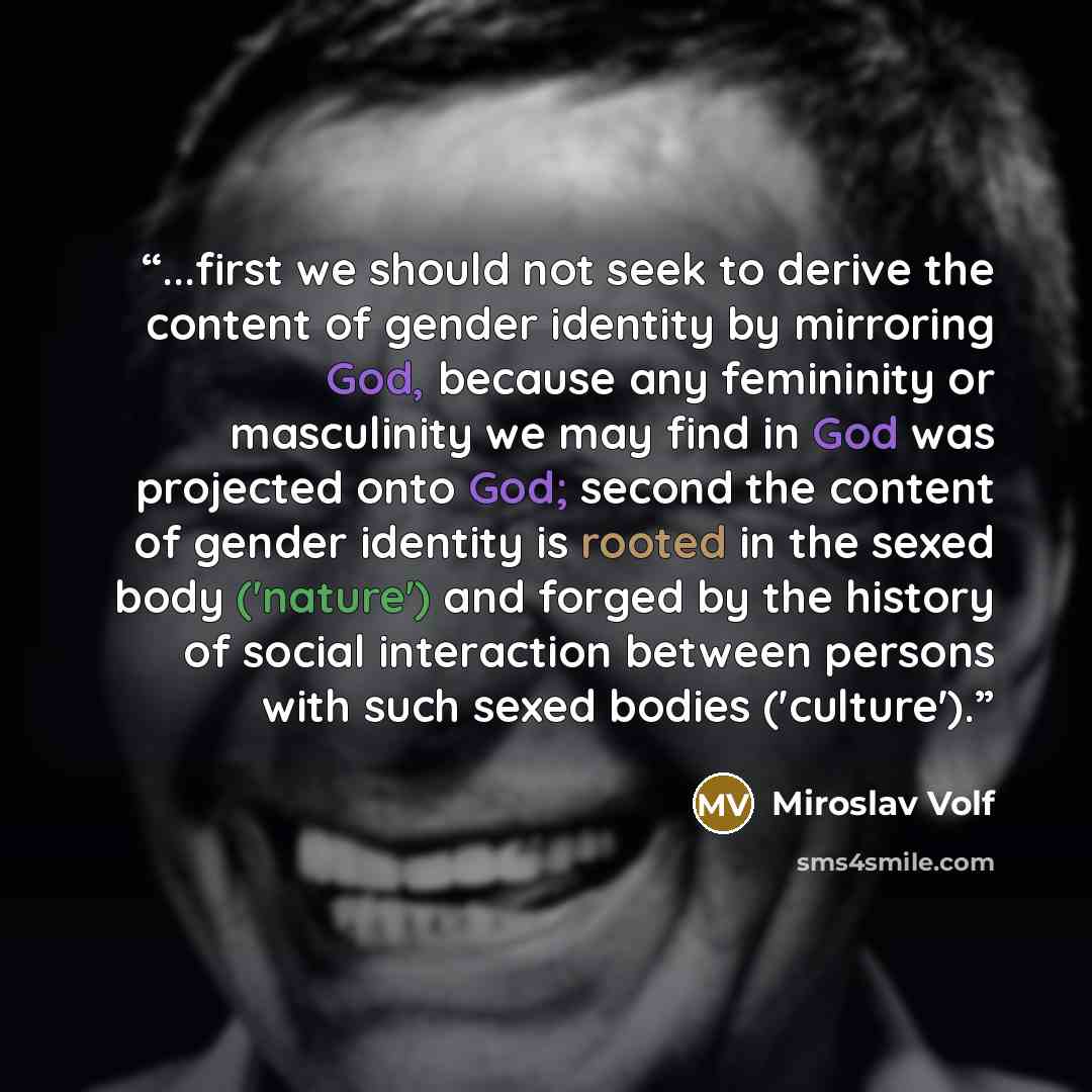 “...first we should not seek to derive the content of gender identity by mirroring God, because any femininity or masculinity we may find in God was projected onto God; second the content of gender identity is rooted in the sexed body ('nature') and forged by the history of social interaction…” quote by Miroslav Volf
