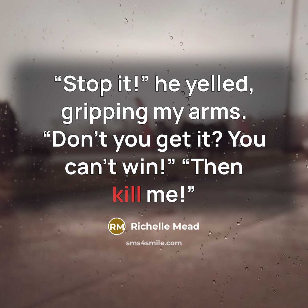 “Stop it!” he yelled, gripping my arms. “Don’t you get it? You can’t win!” “Then kill me!” quote by Richelle Mead