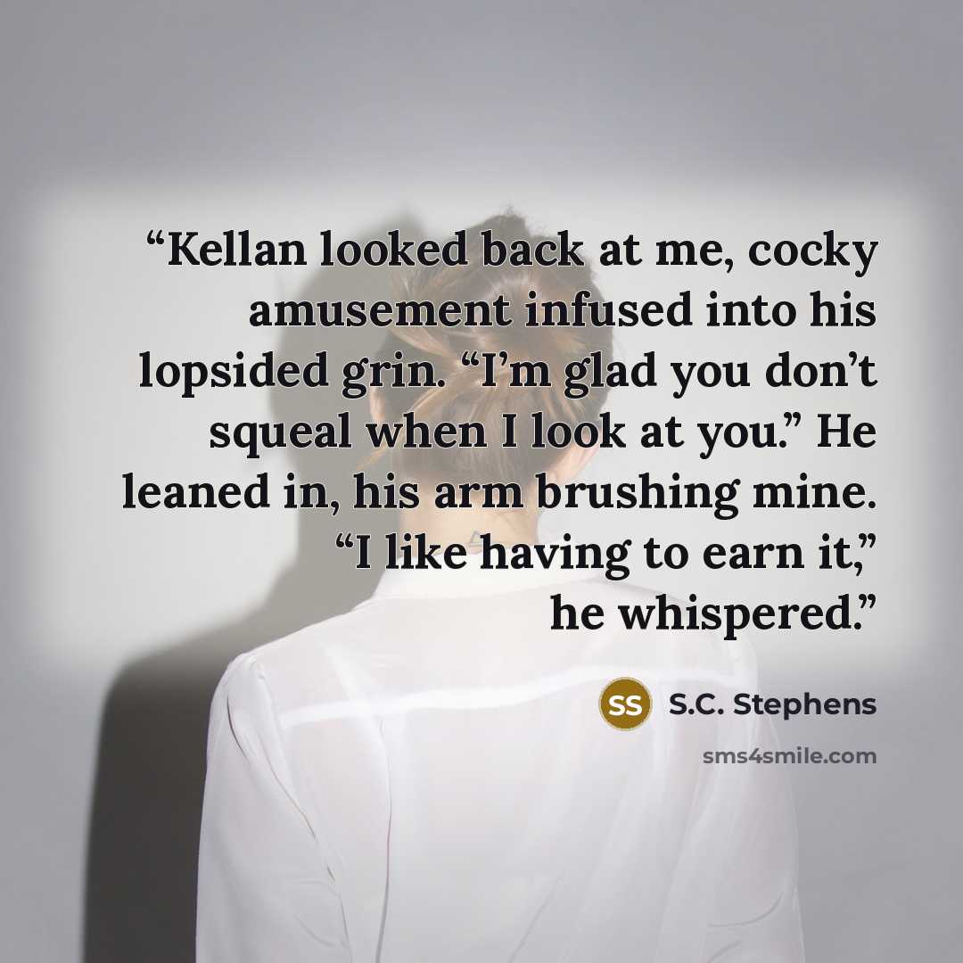 “Kellan looked back at me, cocky amusement infused into his lopsided grin. “I’m glad you don’t squeal when I look at you.” He leaned in, his arm brushing mine. “I like having to earn it,” he whispered.” quote by S.C. Stephens