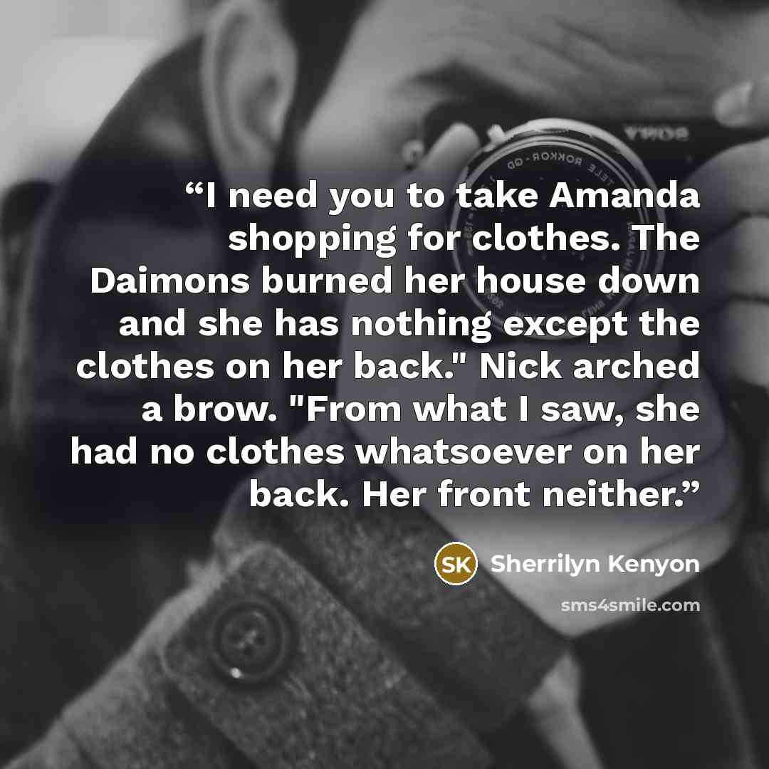 “I need you to take Amanda shopping for clothes. The Daimons burned her house down and she has nothing except the clothes on her back." Nick arched a brow. "From what I saw, she had no clothes whatsoever on her back. Her front neither.” quote by Sherrilyn Kenyon