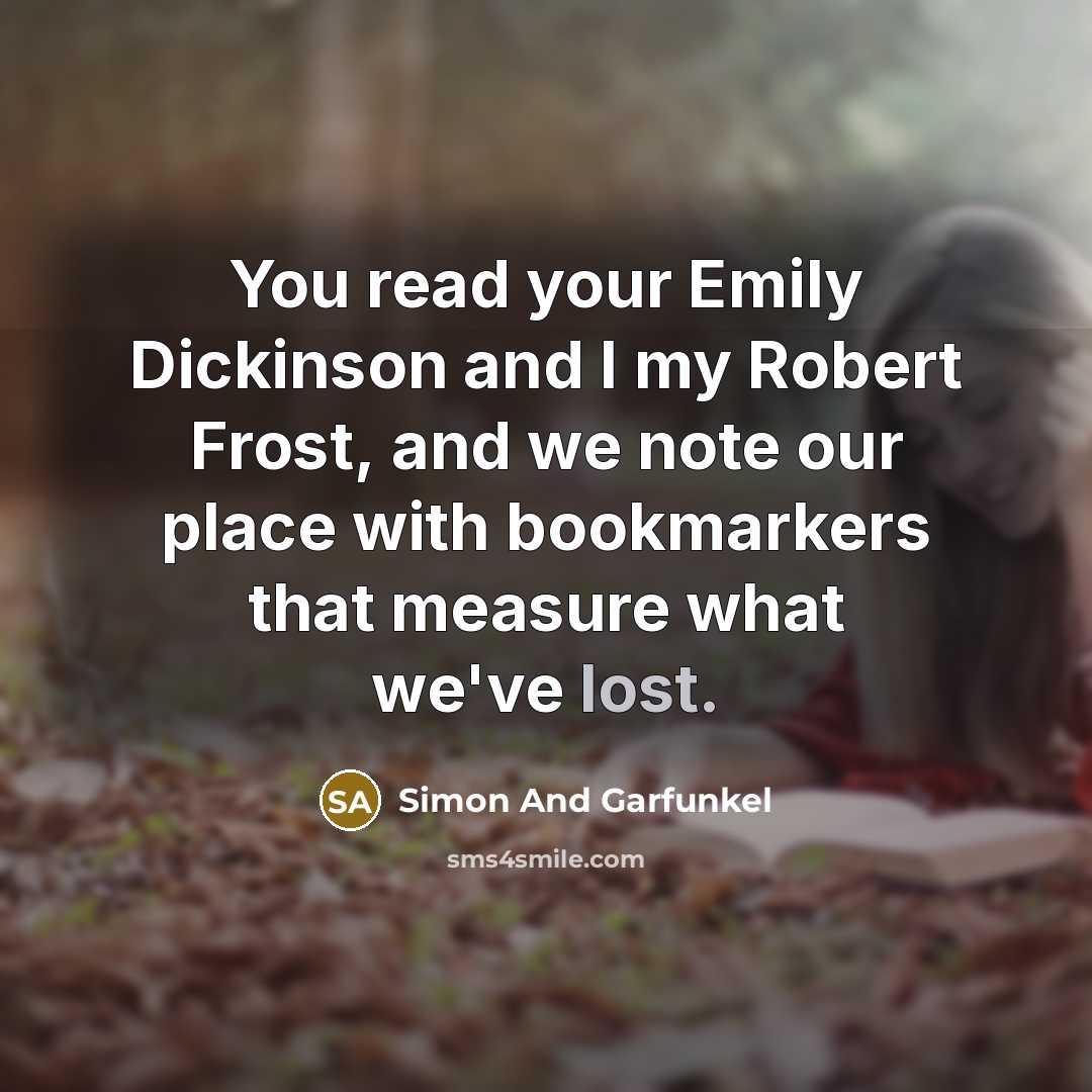 “You read your Emily Dickinson and I my Robert Frost, and we note our place with bookmarkers that measure what we've lost.” quote by Simon And Garfunkel