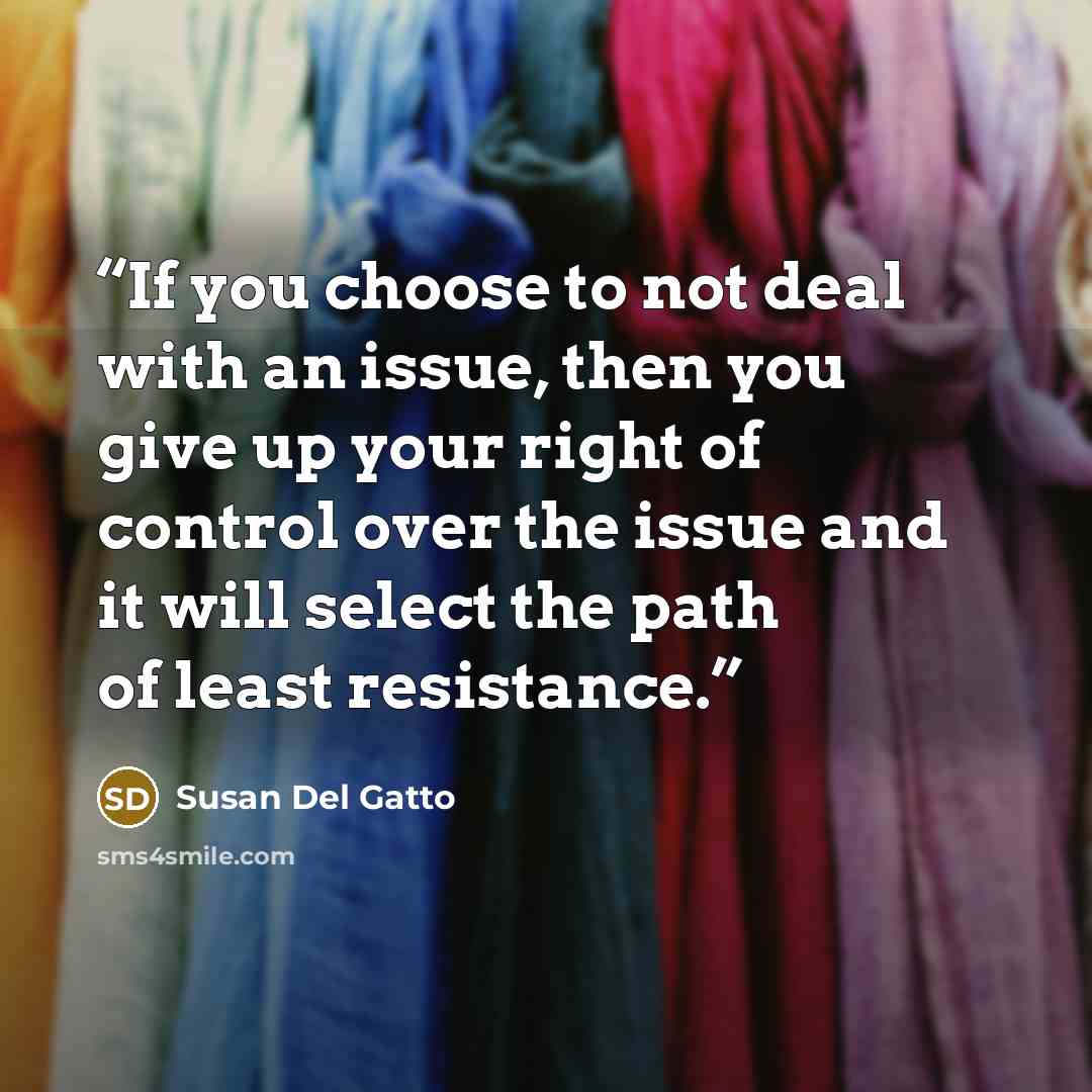 “If you choose to not deal with an issue, then you give up your right of control over the issue and it will select the path of least resistance.” quote by Susan Del Gatto