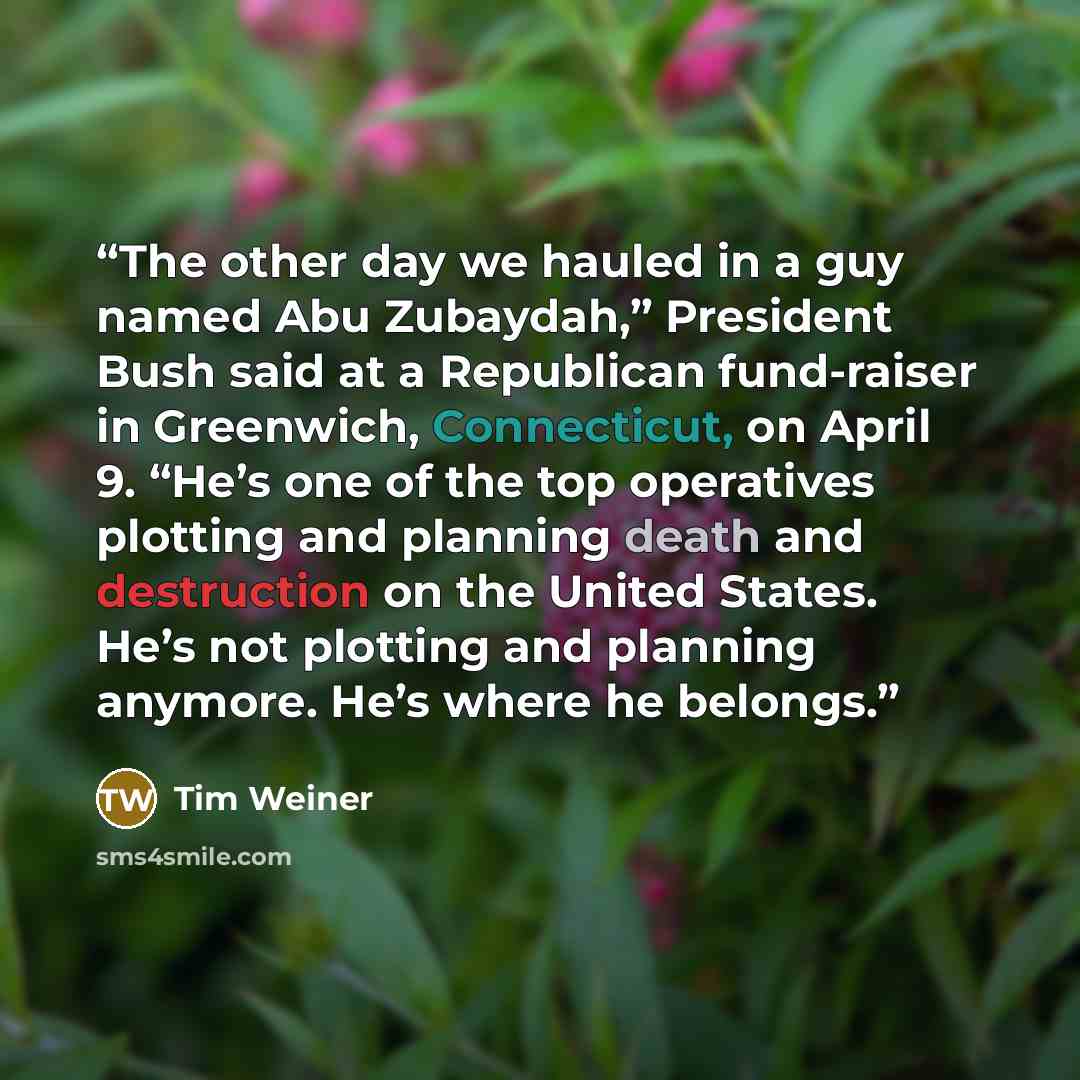 “The other day we hauled in a guy named Abu Zubaydah,” President Bush said at a Republican fund-raiser in Greenwich, Connecticut, on April 9. “He’s one of the top operatives plotting and planning death and destruction on the United States. He’s not plotting and planning anymore. He’s where he…” quote by Tim Weiner