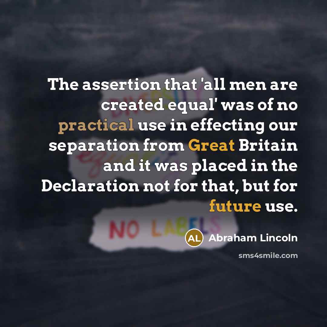 “The assertion that 'all men are created equal' was of no practical use in effecting our separation from Great Britain and it was placed in the Declaration not for that, but for future use.” quote by Abraham Lincoln