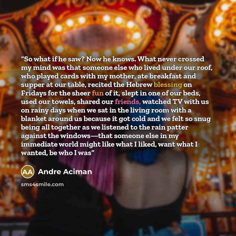 “So what if he saw? Now he knows. What never crossed my mind was that someone else who lived under our roof, who played cards with my mother, ate breakfast and supper at our table, recited the Hebrew blessing on Fridays for the sheer fun of it, slept in one of our beds, used our towels, shared our…” quote by André Aciman
