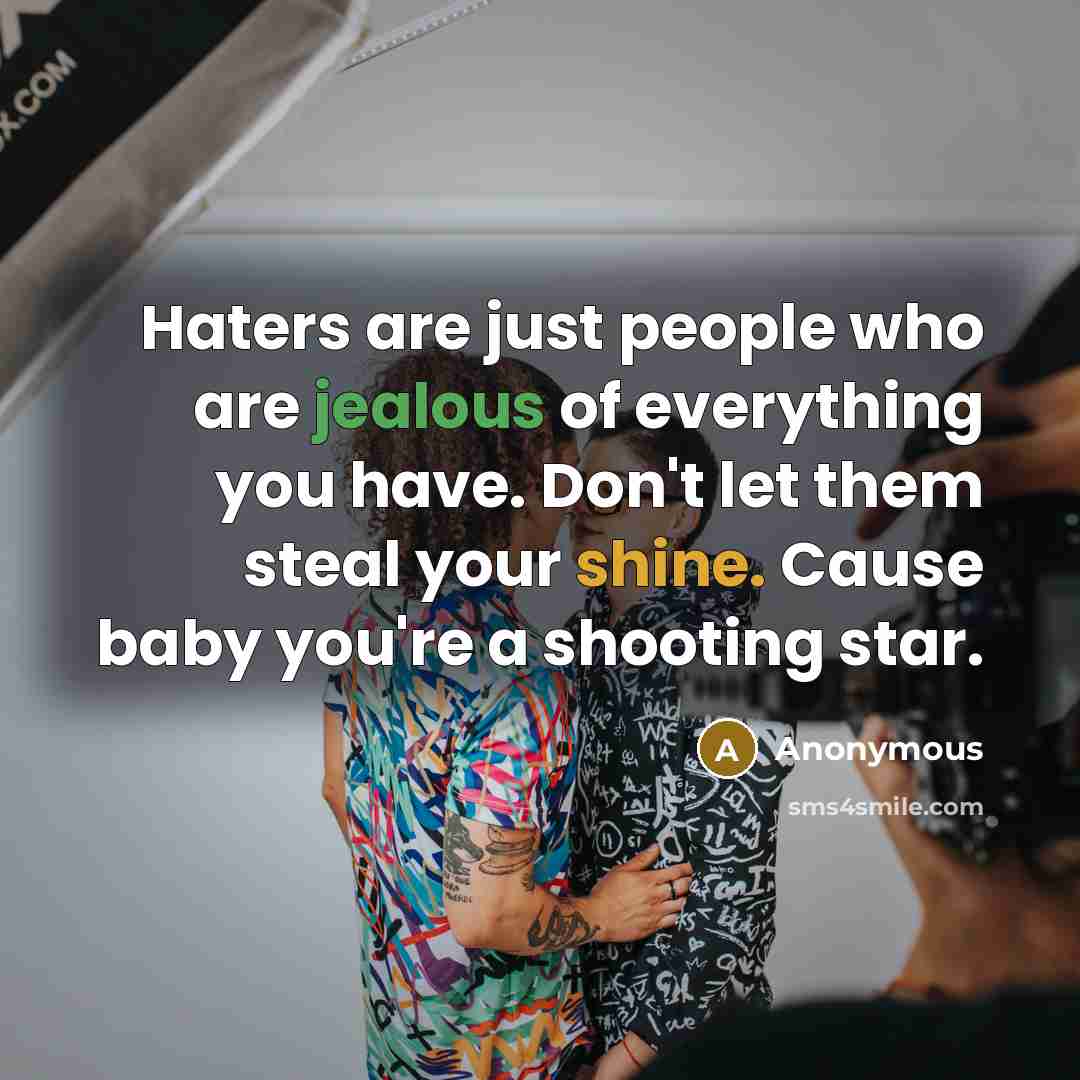 “Haters are just people who are jealous of everything you have. Don't let them steal your shine. Cause baby you're a shooting star.” quote by Anonymous