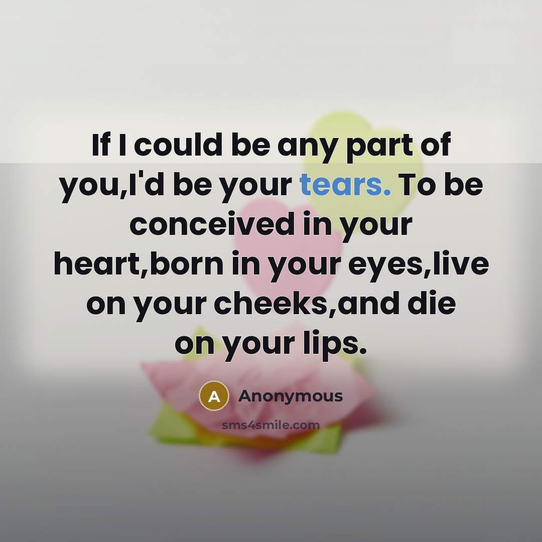 “If I could be any part of you,I'd be your tears. To be conceived in your heart,born in your eyes,live on your cheeks,and die on your lips.” quote by Anonymous