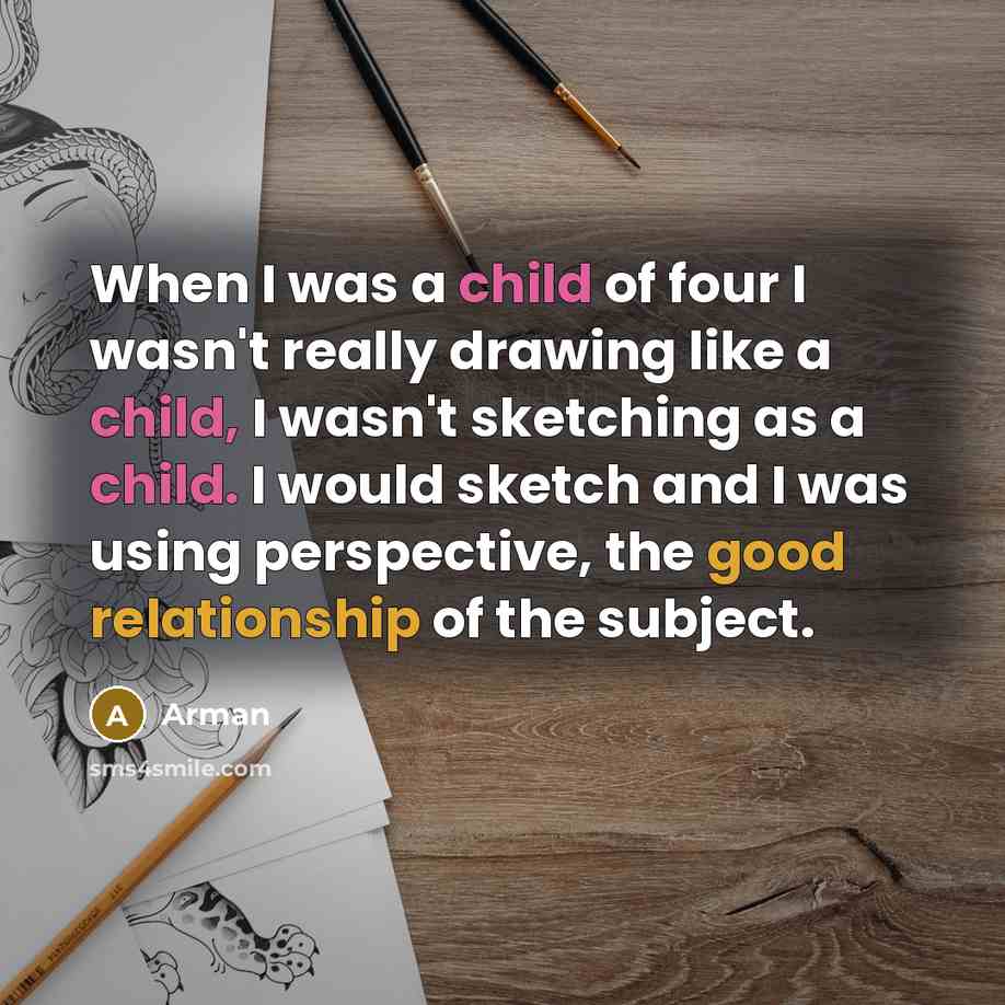 “When I was a child of four I wasn't really drawing like a child, I wasn't sketching as a child. I would sketch and I was using perspective, the good relationship of the subject.” quote by Arman
