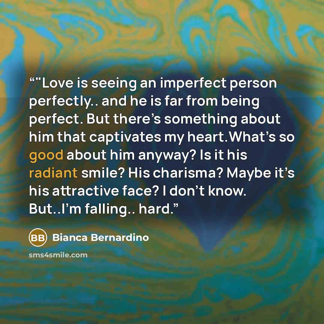“‎"Love is seeing an imperfect person perfectly.. and he is far from being perfect. But there’s something about him that captivates my heart.What’s so good about him anyway? Is it his radiant smile? His charisma? Maybe it’s his attractive face? I don’t know. But..I’m falling.. hard.” quote by Bianca Bernardino