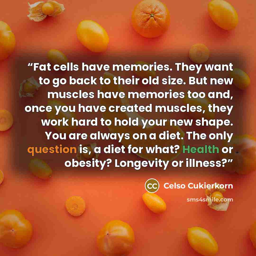 “Fat cells have memories. They want to go back to their old size. But new muscles have memories too and, once you have created muscles, they work hard to hold your new shape. You are always on a diet. The only question is, a diet for what? Health or obesity? Longevity or illness?” quote by Celso Cukierkorn