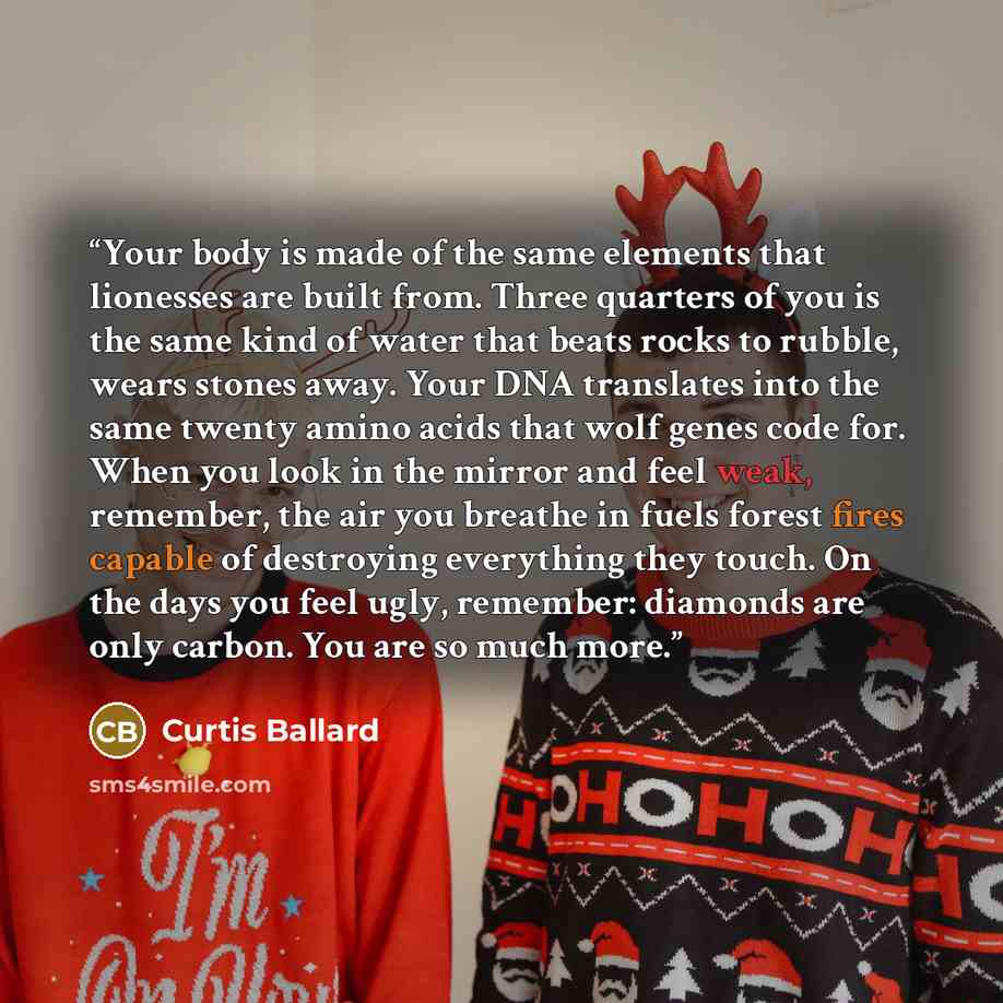 “Your body is made of the same elements that lionesses are built from. Three quarters of you is the same kind of water that beats rocks to rubble, wears stones away. Your DNA translates into the same twenty amino acids that wolf genes code for. When you look in the mirror and feel weak, remember…” quote by Curtis Ballard