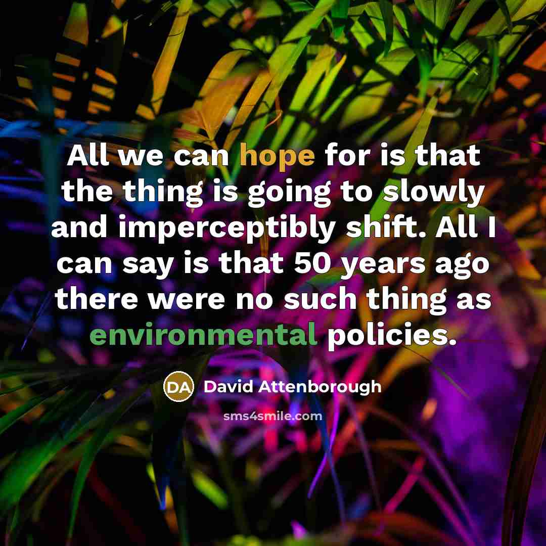 “All we can hope for is that the thing is going to slowly and imperceptibly shift. All I can say is that 50 years ago there were no such thing as environmental policies.” quote by David Attenborough