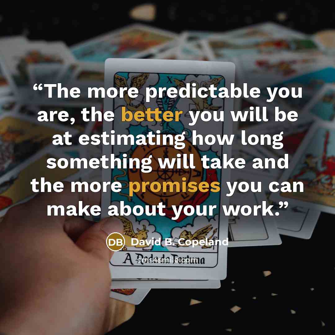 “The more predictable you are, the better you will be at estimating how long something will take and the more promises you can make about your work.” quote by David B. Copeland