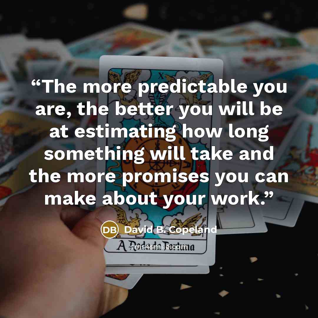 “The more predictable you are, the better you will be at estimating how long something will take and the more promises you can make about your work.” quote by David B. Copeland