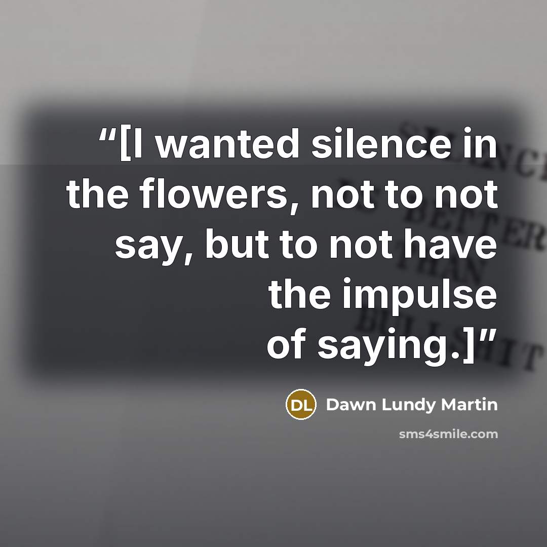 “[I wanted silence in the flowers, not to not say, but to not have the impulse of saying.]” quote by Dawn Lundy Martin