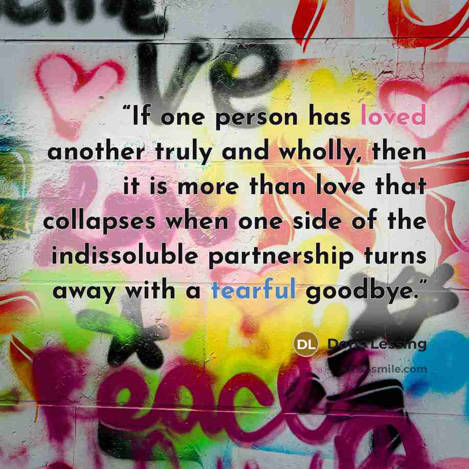 “If one person has loved another truly and wholly, then it is more than love that collapses when one side of the indissoluble partnership turns away with a tearful goodbye.” quote by Doris Lessing