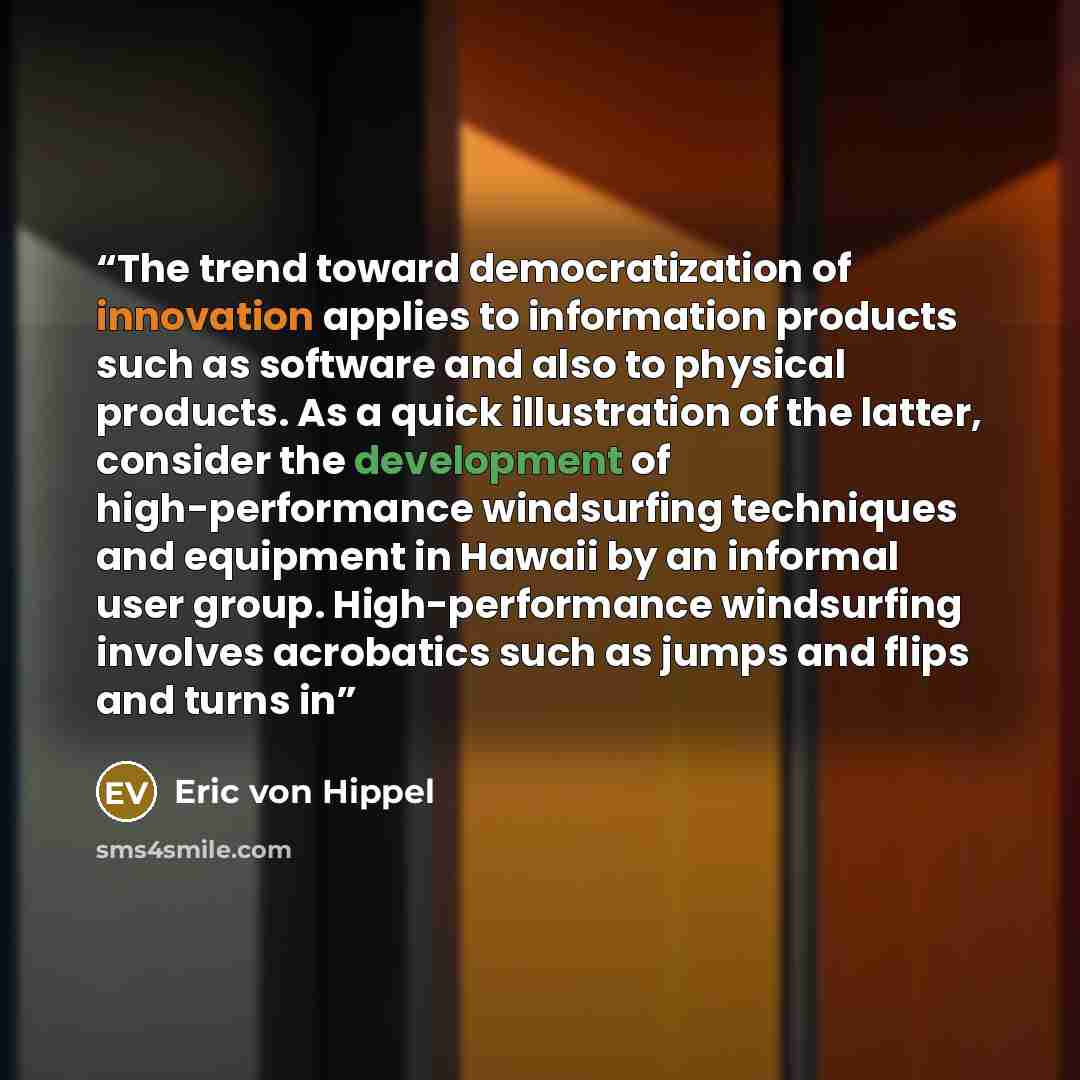 “The trend toward democratization of innovation applies to information products such as software and also to physical products. As a quick illustration of the latter, consider the development of high-performance windsurfing techniques and equipment in Hawaii by an informal user group…” quote by Eric von Hippel