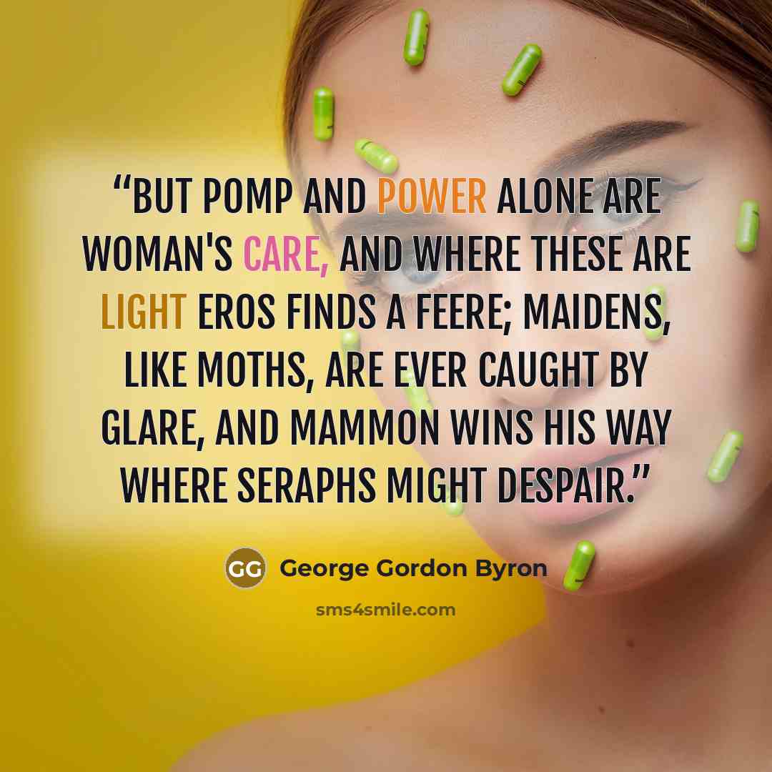 “But pomp and power alone are woman's care, And where these are light Eros finds a feere; Maidens, like moths, are ever caught by glare, And Mammon wins his way where Seraphs might despair.” quote by George Gordon Byron