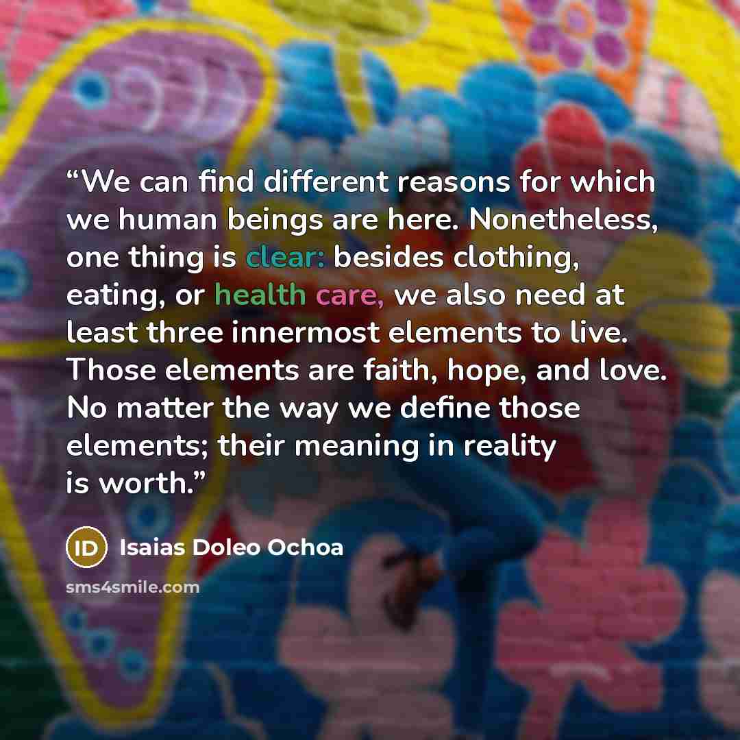 “We can find different reasons for which we human beings are here. Nonetheless, one thing is clear: besides clothing, eating, or health care, we also need at least three innermost elements to live. Those elements are faith, hope, and love. No matter the way we define those elements; their meaning…” quote by Isaias Doleo Ochoa
