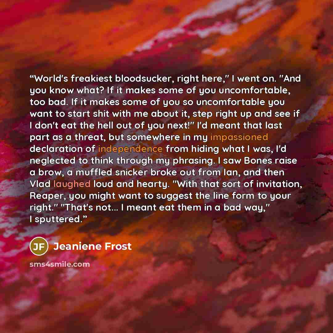 “World's freakiest bloodsucker, right here," I went on. "And you know what? If it makes some of you uncomfortable, too bad. If it makes some of you so uncomfortable you want to start shit with me about it, step right up and see if I don't eat the hell out of you next!" I'd meant that last part as a…” quote by Jeaniene Frost