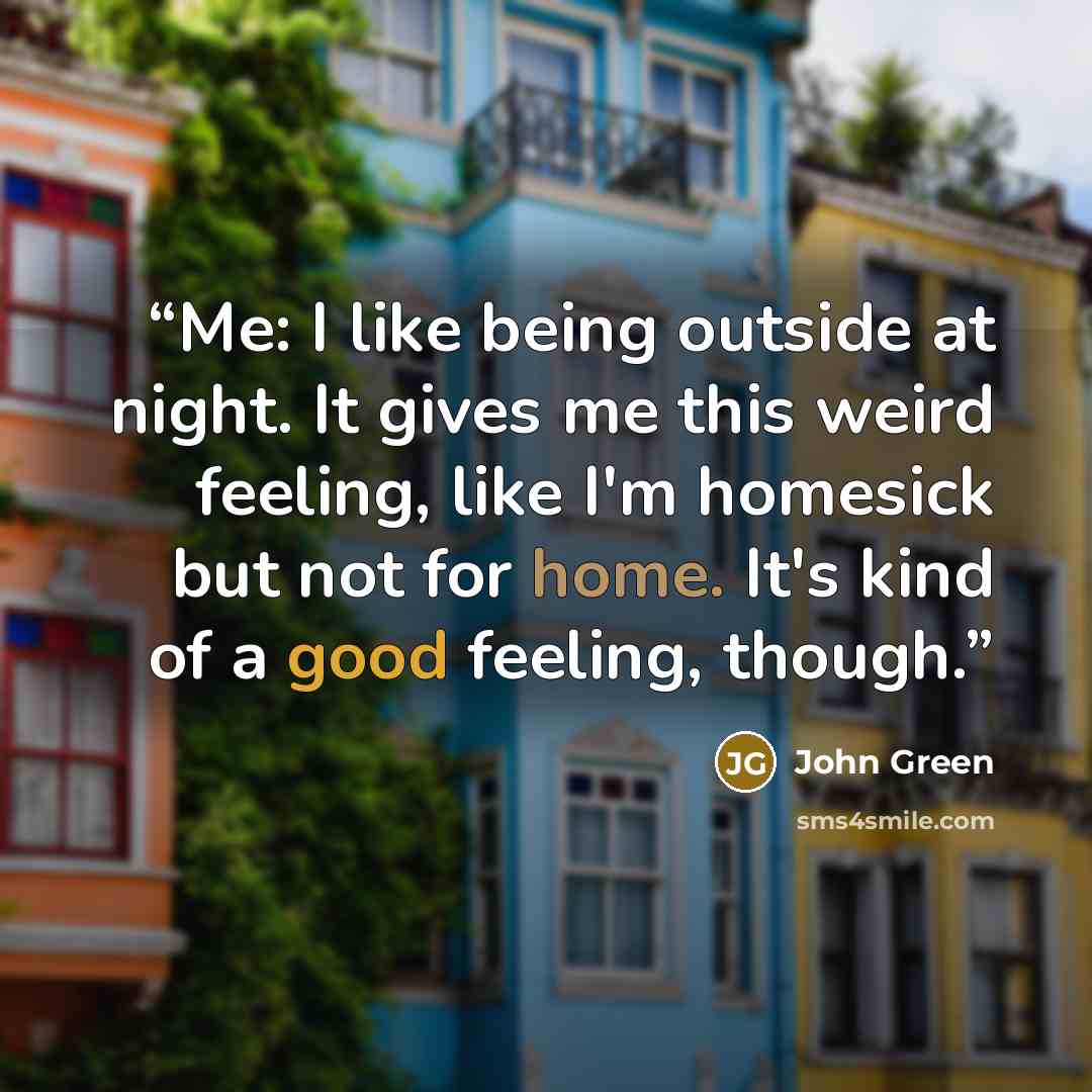 “Me: I like being outside at night. It gives me this weird feeling, like I'm homesick but not for home. It's kind of a good feeling, though.” quote by John Green