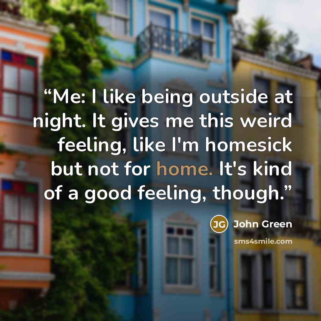 “Me: I like being outside at night. It gives me this weird feeling, like I'm homesick but not for home. It's kind of a good feeling, though.” quote by John Green