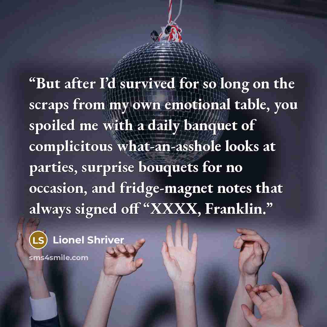 “But after I’d survived for so long on the scraps from my own emotional table, you spoiled me with a daily banquet of complicitous what-an-asshole looks at parties, surprise bouquets for no occasion, and fridge-magnet notes that always signed off “XXXX, Franklin.” quote by Lionel Shriver
