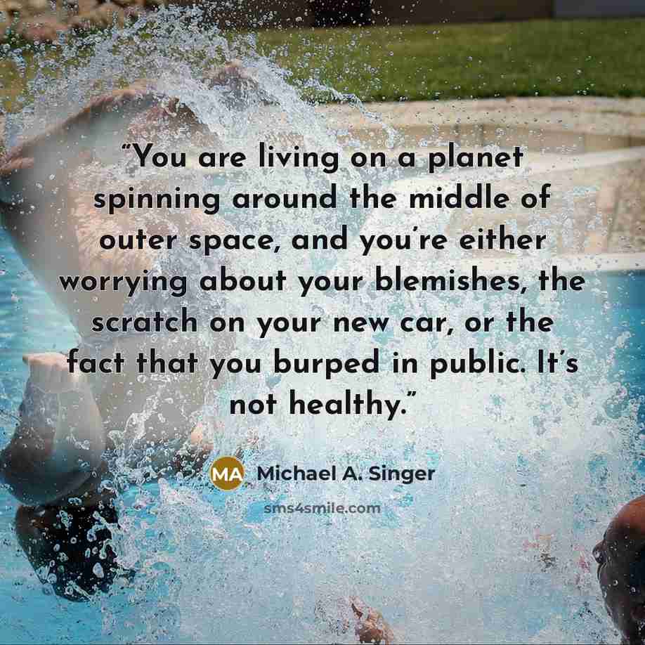 “You are living on a planet spinning around the middle of outer space, and you’re either worrying about your blemishes, the scratch on your new car, or the fact that you burped in public. It’s not healthy.” quote by Michael A. Singer