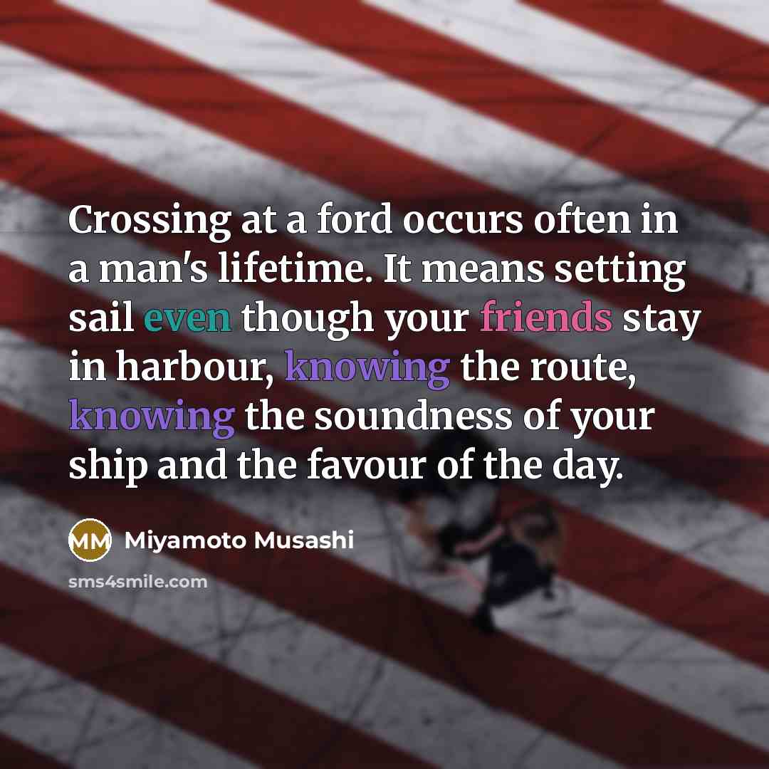 “Crossing at a ford occurs often in a man's lifetime. It means setting sail even though your friends stay in harbour, knowing the route, knowing the soundness of your ship and the favour of the day.” quote by Miyamoto Musashi