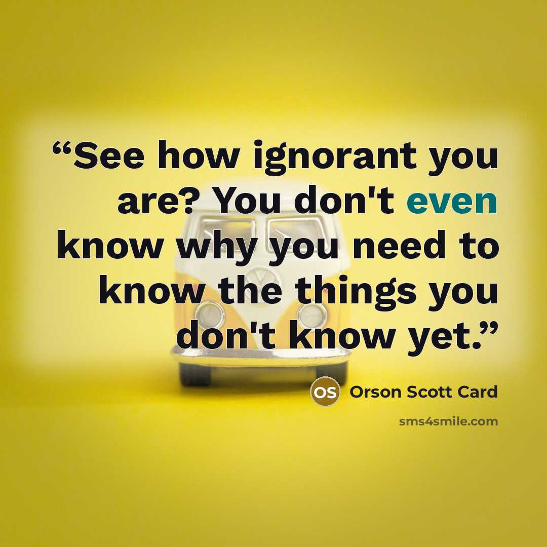 “See how ignorant you are? You don't even know why you need to know the things you don't know yet.” quote by Orson Scott Card