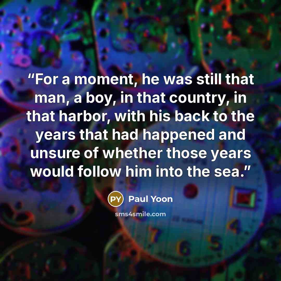 “For a moment, he was still that man, a boy, in that country, in that harbor, with his back to the years that had happened and unsure of whether those years would follow him into the sea.” quote by Paul Yoon