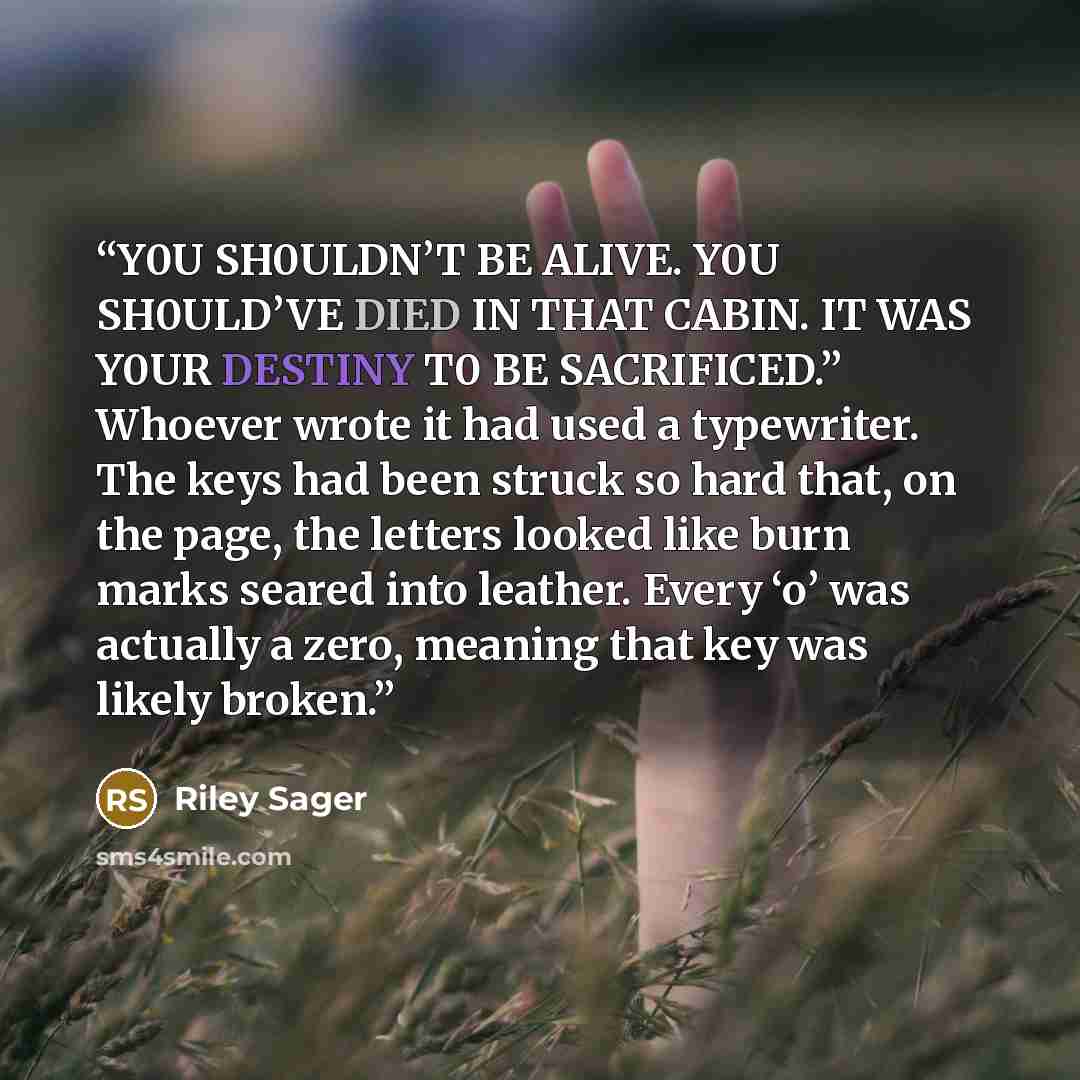 “Y0U SH0ULDN’T BE ALIVE. Y0U SH0ULD’VE DIED IN THAT CABIN. IT WAS Y0UR DESTINY T0 BE SACRIFICED.” Whoever wrote it had used a typewriter. The keys had been struck so hard that, on the page, the letters looked like burn marks seared into leather. Every ‘o’ was actually a zero, meaning that key was…” quote by Riley Sager