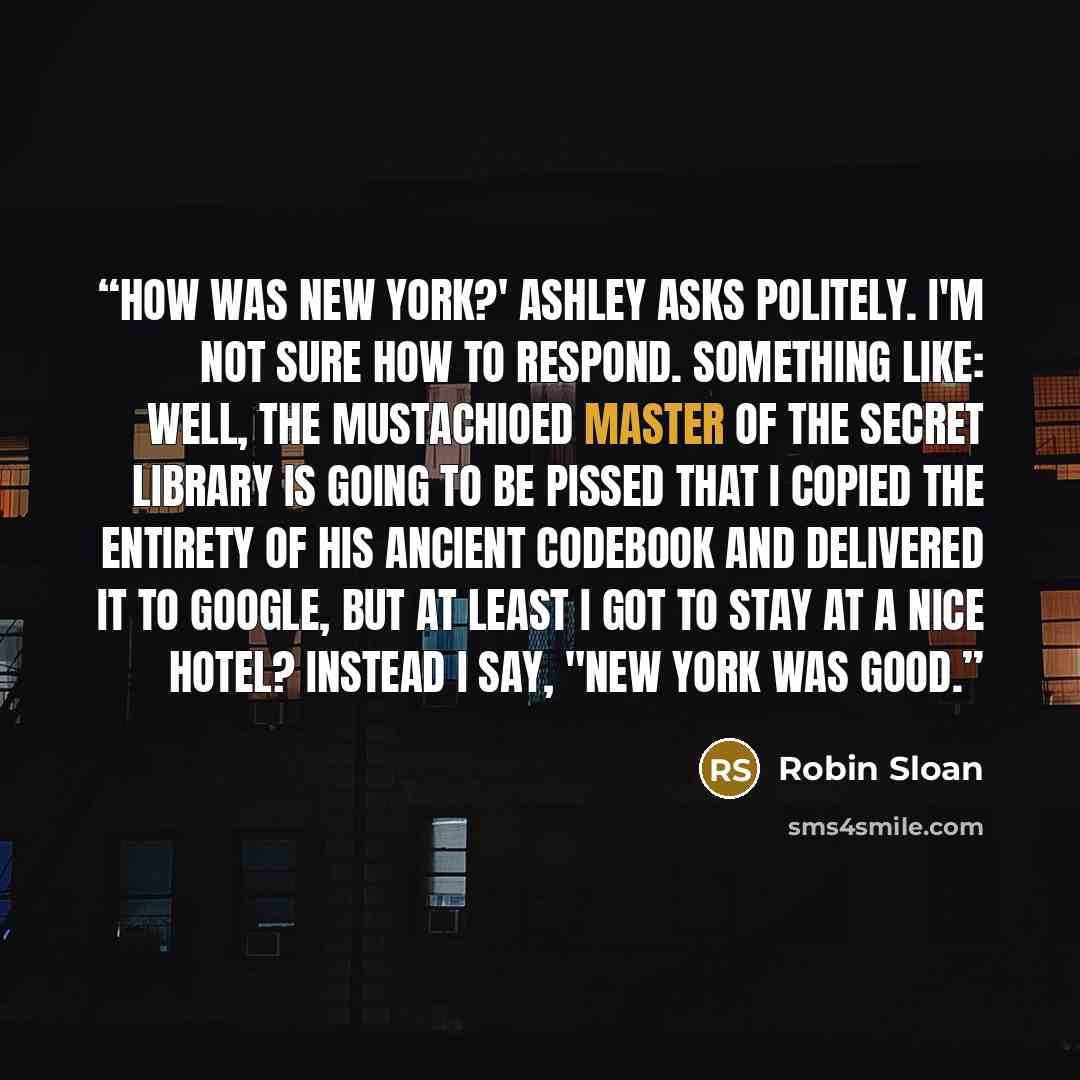 “How was New York?' Ashley asks politely. I'm not sure how to respond. Something like: Well, the mustachioed master of the secret library is going to be pissed that I copied the entirety of his ancient codebook and delivered it to Google, but at least I got to stay at a nice hotel? Instead I say…” quote by Robin Sloan
