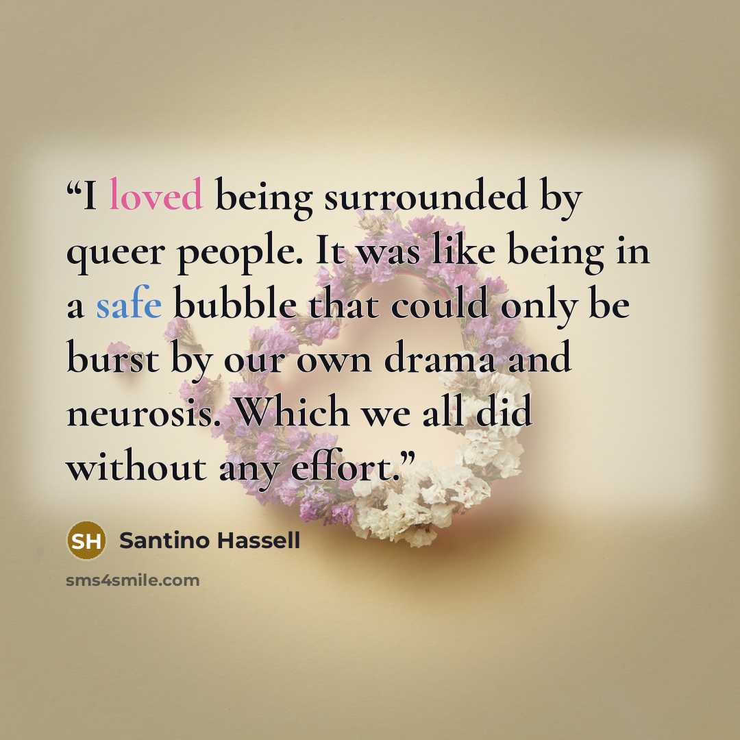 “I loved being surrounded by queer people. It was like being in a safe bubble that could only be burst by our own drama and neurosis. Which we all did without any effort.” quote by Santino Hassell