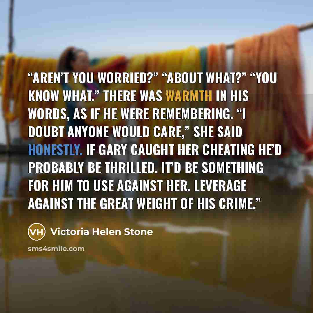 “Aren’t you worried?” “About what?” “You know what.” There was warmth in his words, as if he were remembering. “I doubt anyone would care,” she said honestly. If Gary caught her cheating he’d probably be thrilled. It’d be something for him to use against her. Leverage against the great weight of…” quote by Victoria Helen Stone