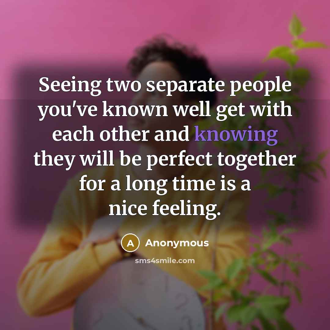 “Seeing two separate people you've known well get with each other and knowing they will be perfect together for a long time is a nice feeling.” quote by Anonymous
