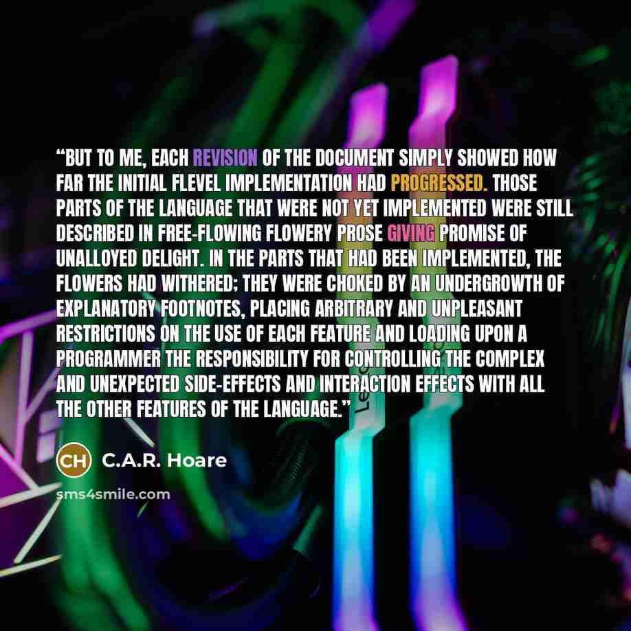 “But to me, each revision of the document simply showed how far the initial Flevel implementation had progressed. Those parts of the language that were not yet implemented were still described in free-flowing flowery prose giving promise of unalloyed delight. In the parts that had been implemented…” quote by C.A.R. Hoare
